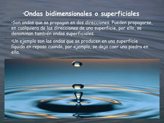 •
         Ondas bidimensionales o superficiales
•Son ondas que se propagan en dos direcciones. Pueden propagarse,
en cualquiera de las direcciones de una superficie, por ello, se
denominan también ondas superficiales.
•Un ejemplo son las ondas que se producen en una superficie
líquida en reposo cuando, por ejemplo, se deja caer una piedra en
ella.
 