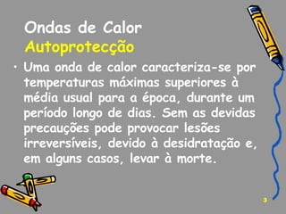Ondas de Calor Autoprotecção   Uma onda de calor caracteriza-se por temperaturas máximas superiores à média usual para a época, durante um período longo de dias. Sem as devidas precauções pode provocar lesões irreversíveis, devido à desidratação e, em alguns casos, levar à morte. 