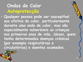 Ondas de Calor Autoprotecção   Qualquer pessoa pode ser susceptível aos efeitos do calor, particularmente durante uma onda de calor, mas são especialmente vulneráveis as crianças nos primeiros anos de vida, idosos, quem tenha determinadas doenças crónicas (por exemplo respiratórias e circulatórias) e doentes acamados. 