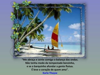 “ Me abraça e sente comigo o balanço das ondas. Não tenha medo da tempestade benzinho, e se o barquinho afundar a gente flutua. É leve o coração de quem ama”. Karla Thayse 