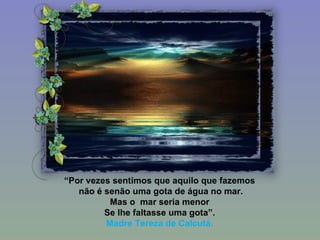 “ Por vezes sentimos que aquilo que fazemos não é senão uma gota de água no mar. Mas o  mar seria menor Se lhe faltasse uma gota”. Madre Tereza de Calcutá. 