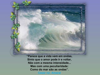 “ Parece que a vida vem em ondas, Sinto que o amor pode ir e voltar, Não com a mesma intensidade... Mas com uma peculiaridade: Como do mar são as ondas”. Cezar rsl. Amaral 
