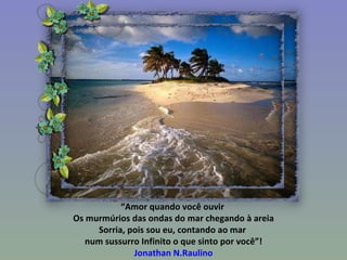 “ Amor quando você ouvir  Os murmúrios das ondas do mar chegando à areia Sorria, pois sou eu, contando ao mar  num sussurro Infinito o que sinto por você”! Jonathan N.Raulino 