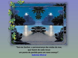 “ Dai-me Senhor, a perseverança das ondas do mar, que fazem de cada recuo  um ponto de partida para um novo avanço”. Gabriela Mistral 