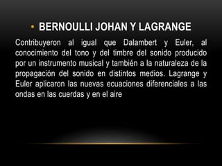 • BERNOULLI JOHAN Y LAGRANGE
Contribuyeron al igual que Dalambert y Euler, al
conocimiento del tono y del timbre del sonido producido
por un instrumento musical y también a la naturaleza de la
propagación del sonido en distintos medios. Lagrange y
Euler aplicaron las nuevas ecuaciones diferenciales a las
ondas en las cuerdas y en el aire
 