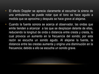 • El efecto Doppler se aprecia claramente al escuchar la sirena de
una ambulancia, se puede notar que el tono se hace agudo a
medida que se aproxima y después se hace grave al alejarse.
• Cuando la fuente sonora se acerca al observador, las ondas que
emite tienden a alcanzar a las que se desplazan delante de ellas,
reduciendo la longitud de onda o distancia entre cresta y cresta, lo
cual provoca un aumento en la frecuencia del sonido; por esta
razón se escucha un sonido agudo. Al alejarse la fuente, la
distancia entre las crestas aumenta y origina una disminución en la
frecuencia; debido a ello se escucha un sonido grave.
 