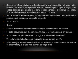 • Sucede un efecto similar si la fuente sonora permanece fija y el observador
es quien se acerca; éste percibe una frecuencia mayor porque le llegan más
ondas sonoras por unidad de tiempo, reduciéndose la longitud de onda.
Cuando el observador se aleja ocurre efecto contrario.
• A) Cuando la Fuente sonora se encuentra en movimiento y el observador
se encuentra en reposo, se usa la expresión
• f´=fV / V+- v
• Donde
• f´ :es la frecuencia aparente escuchada por el observador en ciclos/s
• f : es la frecuencia real del sonido emitido por la fuente sonora en ciclos/s
• V: es la velocidad a la que se propaga el sonido en el aire en m/s
• V : es la velocidad a la que se mueve la fuente sonora en m/s
• Nota: El signo menos de la expresión se utiliza si la fuente sonora se acerca
al observador y el signo más cuando se aleja de él.
 