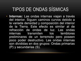 TIPOS DE ONDAS SÍSMICAS
• Internas: Las ondas internas viajan a través
del interior. Siguen caminos curvos debido a
la variada densidad y composición del interior
de la Tierra. Este efecto es similar al de
refracción de ondas de luz. Las ondas
internas transmiten los temblores
preliminares de un terremoto pero poseen
poco poder destructivo. Las ondas internas
son divididas en dos grupos: Ondas primarias
(P) y secundarias (S).
 