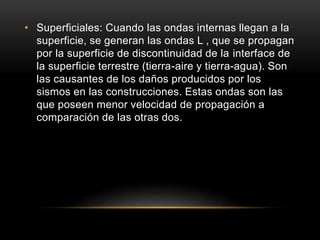 • Superficiales: Cuando las ondas internas llegan a la
superficie, se generan las ondas L , que se propagan
por la superficie de discontinuidad de la interface de
la superficie terrestre (tierra-aire y tierra-agua). Son
las causantes de los daños producidos por los
sismos en las construcciones. Estas ondas son las
que poseen menor velocidad de propagación a
comparación de las otras dos.
 
