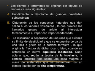 • Los sismos o terremotos se originan por alguna de
las tres causas siguientes:
A. Hundimiento o desplome de grandes cavidades
subterráneas
B. Obturación de los conductos naturales que dan
salida a los vapores volcánicos , lo que provoca los
llamados golpes de ariete al interactuar
térmicamente el vapor con vapor condensado
C. La disolución o separación de una roca que alcanza
su límite de elasticidad y que se encuentra cerca de
una falla o grieta de la corteza terrestre , lo que
origina la fractura de dicha roca, o bien, cuando se
establece un nuevo equilibrio isostático. Cabe
aclarar que, según la teoría de la isostasia, la
corteza terrestre flota sobre una capa magma a
masa de materiales que se encuentran los en
estado líquido por su alta temperatura.
 