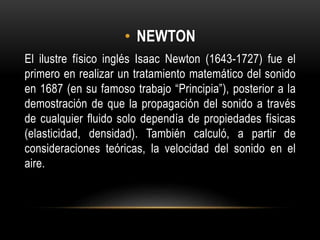 • NEWTON
El ilustre físico inglés Isaac Newton (1643-1727) fue el
primero en realizar un tratamiento matemático del sonido
en 1687 (en su famoso trabajo “Principia”), posterior a la
demostración de que la propagación del sonido a través
de cualquier fluido solo dependía de propiedades físicas
(elasticidad, densidad). También calculó, a partir de
consideraciones teóricas, la velocidad del sonido en el
aire.
 