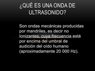 Son ondas mecánicas producidas
por mandriles, es decir no
Ionizantes, cuya frecuencia está
por encima del umbral de
audición del oído humano
(aproximadamente 20 000 Hz).
¿QUÉ ES UNA ONDA DE
ULTRASONIDO?
 