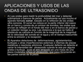 APLICACIONES Y USOS DE LAS
ONDAS DE ULTRASONIDO
• A) Las ondas para medir la profundidad del mar y detectar
submarinos o bancos de peces . Actualmente se usa mucho el
aparato llamado sonar, basado en la reflexión de las ondas
ultra sonoras. El sonar se coloca en la parte inferior del casco
de un barco y consta de un emisor de sonidos; las ondas que
envían se reflejan en el fondo del mar o en el banco de peces y
un colector recoge su eco. Las distancia a la que se halla el
obstáculo se calcula en función de la magnitud de la magnitud
de la velocidad del sonido en el agua y en el tiempo trascurrido
entre la emisión y la recepción.
• B) Aparatos detectores de deformaciones, agrietamientos ,
burbujas u otras imperfecciones externas o internas de piezas
metálicas o reactores atómicos. Cualquier defecto se detecta al
variar la intensidad del ultrasonido cuando te asa por alguna
grieta o burbuja , pues el aire atrapado en una masa de una
pieza modelaba refleja el ultrasonido, que pasa libremente en
las partes sanas de la pieza.
 