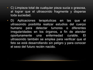 • C) Limpieza total de cualquier pieza sucia o grasosa,
al lograr que el ultrasonido fragmente y disperse
toda suciedad.
• D) Aplicaciones terapéuticas en las que el
ultrasonido posibilita realizar estudios del cuerpo
humano para detectar tumores o diferentes
irregularidades en los órganos, a fin de atender
oportunamente una enfermedad curable. El
ultrasonido también se emplea para verificar que el
feto se está desarrollando sin peligro y para conocer
el sexo del futuro recién nacido.
 