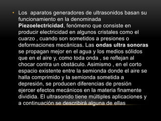 • Los aparatos generadores de ultrasonidos basan su
funcionamiento en la denominada
Piezoelectricidad, fenómeno que consiste en
producir electricidad en algunos cristales como el
cuarzo , cuando son sometidos a presiones o
deformaciones mecánicas. Las ondas ultra sonoras
se propagan mejor en el agua y los medios sólidos
que en el aire y, como toda onda , se reflejan al
chocar contra un obstáculo. Asimismo , en el corto
espacio existente entre la semionda donde el aire se
halla comprimido y la semionda sometida a
depresión, se producen diferencias de presión
ejercer efectos mecánicos en la materia finamente
dividida. El ultrasonido tiene múltiples aplicaciones y
a continuación se describirá alguna de ellas
 