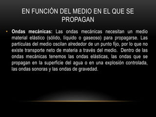 EN FUNCIÓN DEL MEDIO EN EL QUE SE
PROPAGAN
• Ondas mecánicas: Las ondas mecánicas necesitan un medio
material elástico (sólido, líquido o gaseoso) para propagarse. Las
partículas del medio oscilan alrededor de un punto fijo, por lo que no
existe transporte neto de materia a través del medio. Dentro de las
ondas mecánicas tenemos las ondas elásticas, las ondas que se
propagan en la superficie del agua o en una explosión controlada,
las ondas sonoras y las ondas de gravedad.
 