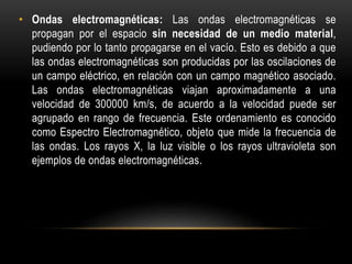 • Ondas electromagnéticas: Las ondas electromagnéticas se
propagan por el espacio sin necesidad de un medio material,
pudiendo por lo tanto propagarse en el vacío. Esto es debido a que
las ondas electromagnéticas son producidas por las oscilaciones de
un campo eléctrico, en relación con un campo magnético asociado.
Las ondas electromagnéticas viajan aproximadamente a una
velocidad de 300000 km/s, de acuerdo a la velocidad puede ser
agrupado en rango de frecuencia. Este ordenamiento es conocido
como Espectro Electromagnético, objeto que mide la frecuencia de
las ondas. Los rayos X, la luz visible o los rayos ultravioleta son
ejemplos de ondas electromagnéticas.
 