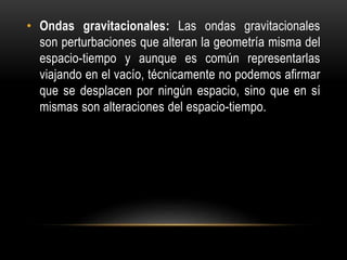 • Ondas gravitacionales: Las ondas gravitacionales
son perturbaciones que alteran la geometría misma del
espacio-tiempo y aunque es común representarlas
viajando en el vacío, técnicamente no podemos afirmar
que se desplacen por ningún espacio, sino que en sí
mismas son alteraciones del espacio-tiempo.
 