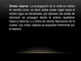 • Ondas viajeras: La propagación de la onda se realiza
en sentido único, es decir, estas ondas viajan hacia el
mismo lugar sin devolverse. por ejemplo, las ondas de
televisión se propagan desde la antena repetidora
hasta tu televisor y a todos los demás televisores de la
ciudad. Las ondas viajeras se expanden libremente por
el espacio.
 