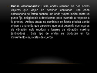 • Ondas estacionarias: Estas ondas resultan de dos ondas
viajeras que viajan en sentidos contrarios. una onda
estacionaria se forma cuando una onda viajera incide sobre un
punto fijo, obligándola a devolverse, pero invertida a respecto a
la primera. Ambas ondas se combinan en forma precisa dando
origen a una onda que pareciera que está detenida con lugares
de vibración nula (nodos) y lugares de vibración máxima
(antinodos) . Este tipo de ondas se producen en los
instrumentos musicales de cuerda.
 