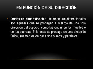 EN FUNCIÓN DE SU DIRECCIÓN
• Ondas unidimensionales: las ondas unidimensionales
son aquellas que se propagan a lo largo de una sola
dirección del espacio, como las ondas en los muelles o
en las cuerdas. Si la onda se propaga en una dirección
única, sus frentes de onda son planos y paralelos.
 