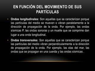 EN FUNCIÓN DEL MOVIMIENTO DE SUS
PARTÍCULAS
• Ondas longitudinales: Son aquellas que se caracterizan porque
las partículas del medio se mueven o vibran paralelamente a la
dirección de propagación de la onda. Por ejemplo, las ondas
sísmicas P, las ondas sonoras y un muelle que se comprime dan
lugar a una onda longitudinal.
• Ondas transversales: Son aquellas que se caracterizan porque
las partículas del medio vibran perpendicularmente a la dirección
de propagación de la onda. Por ejemplo, las olas del mar, las
ondas que se propagan en una cuerda y las ondas sísmicas .
 