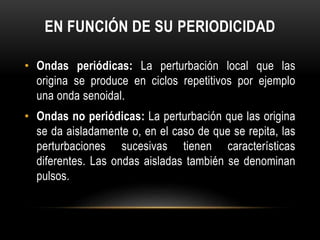 EN FUNCIÓN DE SU PERIODICIDAD
• Ondas periódicas: La perturbación local que las
origina se produce en ciclos repetitivos por ejemplo
una onda senoidal.
• Ondas no periódicas: La perturbación que las origina
se da aisladamente o, en el caso de que se repita, las
perturbaciones sucesivas tienen características
diferentes. Las ondas aisladas también se denominan
pulsos.
 