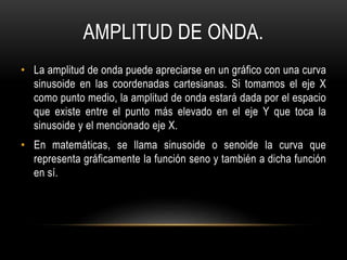 AMPLITUD DE ONDA.
• La amplitud de onda puede apreciarse en un gráfico con una curva
sinusoide en las coordenadas cartesianas. Si tomamos el eje X
como punto medio, la amplitud de onda estará dada por el espacio
que existe entre el punto más elevado en el eje Y que toca la
sinusoide y el mencionado eje X.
• En matemáticas, se llama sinusoide o senoide la curva que
representa gráficamente la función seno y también a dicha función
en sí.
 