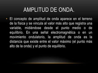 AMPLITUD DE ONDA.
• El concepto de amplitud de onda aparece en el terreno
de la física y se vincula al valor más alto que registra una
variable, midiéndose desde el punto medio o de
equilibrio. En una señal electromagnética o en un
movimiento ondulatorio, la amplitud de onda es la
distancia que existe entre el valor máximo (el punto más
alto de la onda) y el punto de equilibrio.
 