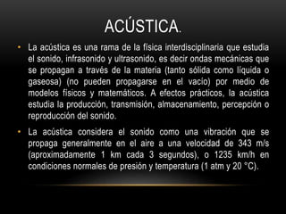 ACÚSTICA.
• La acústica es una rama de la física interdisciplinaria que estudia
el sonido, infrasonido y ultrasonido, es decir ondas mecánicas que
se propagan a través de la materia (tanto sólida como líquida o
gaseosa) (no pueden propagarse en el vacío) por medio de
modelos físicos y matemáticos. A efectos prácticos, la acústica
estudia la producción, transmisión, almacenamiento, percepción o
reproducción del sonido.
• La acústica considera el sonido como una vibración que se
propaga generalmente en el aire a una velocidad de 343 m/s
(aproximadamente 1 km cada 3 segundos), o 1235 km/h en
condiciones normales de presión y temperatura (1 atm y 20 °C).
 