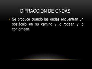 DIFRACCIÓN DE ONDAS.
• Se produce cuando las ondas encuentran un
obstáculo en su camino y lo rodean y lo
contornean.
 
