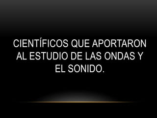 CIENTÍFICOS QUE APORTARON
AL ESTUDIO DE LAS ONDAS Y
EL SONIDO.
 