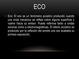 ECO
• Eco: El eco es un fenómeno acústico producido cuando
una onda mecánica se refleja sobre alguna superficie y
vuelve hacia su emisor. Puede referirse tanto a ondas
sonoras como a electromagnéticas. El efecto acústico es
producido por la reflexión del sonido una vez acabada su
primera exposición.
 