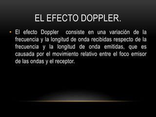 EL EFECTO DOPPLER.
• El efecto Doppler consiste en una variación de la
frecuencia y la longitud de onda recibidas respecto de la
frecuencia y la longitud de onda emitidas, que es
causada por el movimiento relativo entre el foco emisor
de las ondas y el receptor.
 