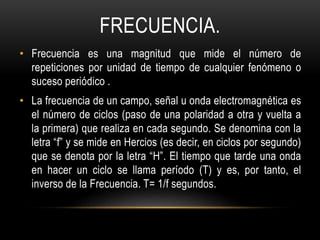 FRECUENCIA.
• Frecuencia es una magnitud que mide el número de
repeticiones por unidad de tiempo de cualquier fenómeno o
suceso periódico .
• La frecuencia de un campo, señal u onda electromagnética es
el número de ciclos (paso de una polaridad a otra y vuelta a
la primera) que realiza en cada segundo. Se denomina con la
letra “f” y se mide en Hercios (es decir, en ciclos por segundo)
que se denota por la letra “H”. El tiempo que tarde una onda
en hacer un ciclo se llama período (T) y es, por tanto, el
inverso de la Frecuencia. T= 1/f segundos.
 