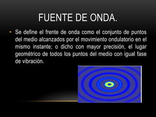 FUENTE DE ONDA.
• Se define el frente de onda como el conjunto de puntos
del medio alcanzados por el movimiento ondulatorio en el
mismo instante; o dicho con mayor precisión, el lugar
geométrico de todos los puntos del medio con igual fase
de vibración.
 