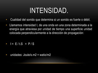 INTENSIDAD.
• Cualidad del sonido que determina si un sonido es fuerte o débil.
• Llamamos intensidad I, de una onda en una zona determinada a la
energía que atraviesa por unidad de tiempo una superficie unidad
colocada perpendicularmente a la dirección de propagación:
• I = E / t.S = P / S
• unidades: Joule/s.m2 = watio/m2
 