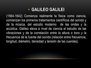 • GALILEO GALILEI
(1564-1642) Comienza realmente la física como ciencia,
comienzan los primeros tratamientos científicos del sonido y
de la música, del estudio moderno de las ondas y la
acústica. Galileo eleva a nivel de ciencia el estudio de las
vibraciones y de la correlación entre la altura o tono y la
frecuencia de la fuente del sonido (relación entre frecuencia,
longitud, diámetro, densidad y tensión de las cuerdas).
 