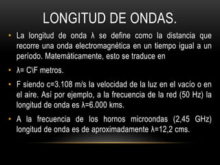 LONGITUD DE ONDAS.
• La longitud de onda λ se define como la distancia que
recorre una onda electromagnética en un tiempo igual a un
período. Matemáticamente, esto se traduce en
• λ= CF metros.
• F siendo c=3.108 m/s la velocidad de la luz en el vacío o en
el aire. Así por ejemplo, a la frecuencia de la red (50 Hz) la
longitud de onda es λ=6.000 kms.
• A la frecuencia de los hornos microondas (2,45 GHz)
longitud de onda es de aproximadamente λ=12,2 cms.
 