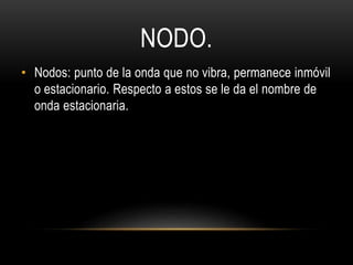 NODO.
• Nodos: punto de la onda que no vibra, permanece inmóvil
o estacionario. Respecto a estos se le da el nombre de
onda estacionaria.
 