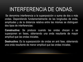 INTERFERENCIA DE ONDAS.
Se denomina interferencia a la superposición o suma de dos o más
ondas. Dependiendo fundamentalmente de las longitudes de onda,
amplitudes y de la distancia relativa entre las mismas se distinguen
dos tipos de interferencias:
Constructiva: Se produce cuando las ondas chocan o se
superponen en fases, obteniendo una onda resultante de mayor
amplitud que las ondas iniciales.
Destructiva: Es la superposición de ondas en anti fase, obteniendo
una onda resultante de menor amplitud que las ondas iniciales.
 