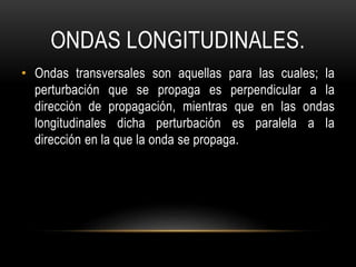 ONDAS LONGITUDINALES.
• Ondas transversales son aquellas para las cuales; la
perturbación que se propaga es perpendicular a la
dirección de propagación, mientras que en las ondas
longitudinales dicha perturbación es paralela a la
dirección en la que la onda se propaga.
 