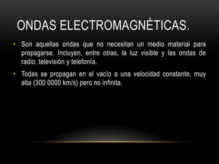 ONDAS ELECTROMAGNÉTICAS.
• Son aquellas ondas que no necesitan un medio material para
propagarse. Incluyen, entre otras, la luz visible y las ondas de
radio, televisión y telefonía.
• Todas se propagan en el vacío a una velocidad constante, muy
alta (300 0000 km/s) pero no infinita.
 