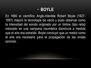 • BOYLE
En 1660 el científico Anglo-irlandés Robert Boyle (1627-
1691) mejoró la tecnología de vacío y pudo observar como
la intensidad del sonido originado por un timbre (tipo reloj)
colocado en una campana neumática disminuía a medida
que el aire era extraído. Boyle concluyó que un medio como
el aire era necesario para la propagación de las ondas
sonoras.
 