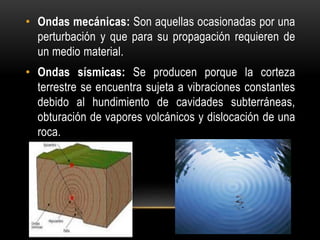 • Ondas mecánicas: Son aquellas ocasionadas por una
perturbación y que para su propagación requieren de
un medio material.
• Ondas sísmicas: Se producen porque la corteza
terrestre se encuentra sujeta a vibraciones constantes
debido al hundimiento de cavidades subterráneas,
obturación de vapores volcánicos y dislocación de una
roca.
 