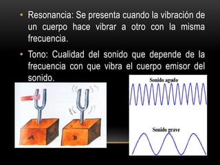 • Resonancia: Se presenta cuando la vibración de
un cuerpo hace vibrar a otro con la misma
frecuencia.
• Tono: Cualidad del sonido que depende de la
frecuencia con que vibra el cuerpo emisor del
sonido.
 