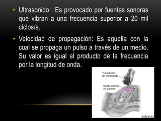 • Ultrasonido : Es provocado por fuentes sonoras
que vibran a una frecuencia superior a 20 mil
ciclos/s.
• Velocidad de propagación: Es aquella con la
cual se propaga un pulso a través de un medio.
Su valor es igual al producto de la frecuencia
por la longitud de onda.
 