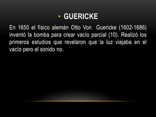 • GUERICKE
En 1650 el físico alemán Otto Von Guericke (1602-1686)
inventó la bomba para crear vacío parcial (10). Realizó los
primeros estudios que revelaron que la luz viajaba en el
vacío pero el sonido no.
 
