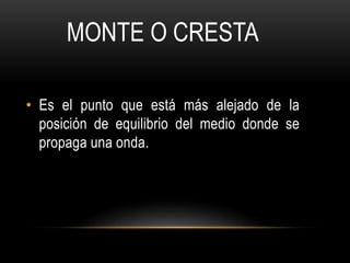 • Es el punto que está más alejado de la
posición de equilibrio del medio donde se
propaga una onda.
MONTE O CRESTA
 