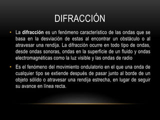 DIFRACCIÓN
• La difracción es un fenómeno característico de las ondas que se
basa en la desviación de estas al encontrar un obstáculo o al
atravesar una rendija. La difracción ocurre en todo tipo de ondas,
desde ondas sonoras, ondas en la superficie de un fluido y ondas
electromagnéticas como la luz visible y las ondas de radio
• Es el fenómeno del movimiento ondulatorio en el que una onda de
cualquier tipo se extiende después de pasar junto al borde de un
objeto sólido o atravesar una rendija estrecha, en lugar de seguir
su avance en línea recta.
 